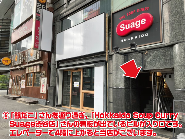 ⑤「銀だこ」さんを通り過ぎ、「Hokkaido Soup Curry Suage渋谷店」さんの看板が出ているビルが入り口です。 エレベーターで4階に上がると当店がございます。